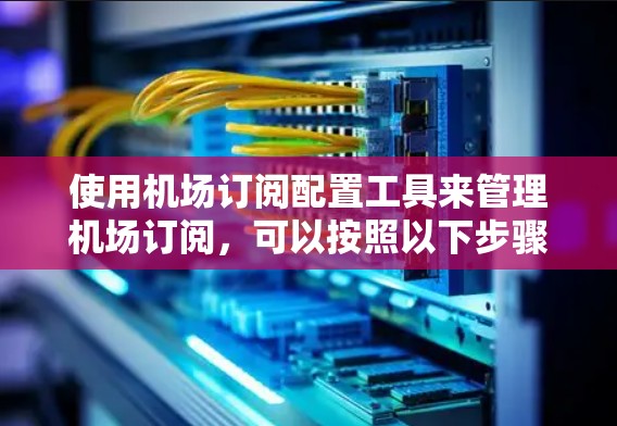 使用机场订阅配置工具来管理机场订阅，可以按照以下步骤进行