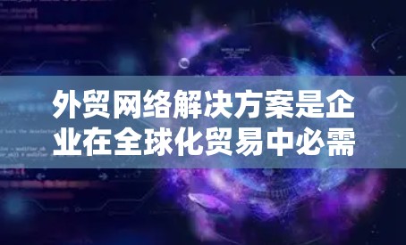外贸网络解决方案是企业在全球化贸易中必需的关键基础设施，支持跨国数据传输和协作。以下是对外贸网络解决方案的详细分析和总结
