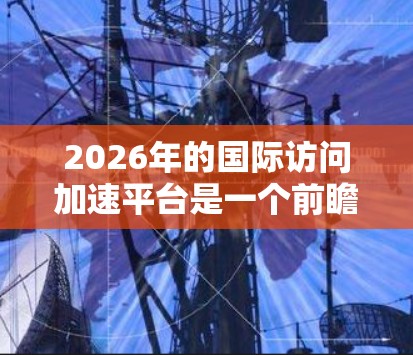 2026年的国际访问加速平台是一个前瞻性的概念，旨在通过创新的技术和全球化合作，提升跨国信息和资源的流动效率。以下是对该平台的详细分析