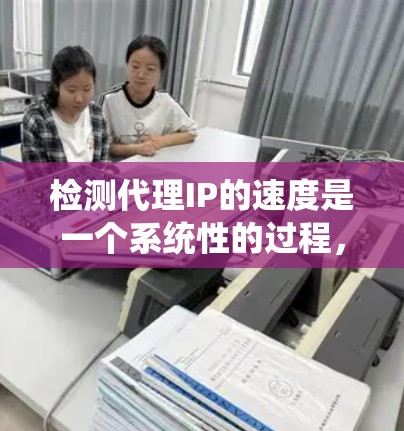 检测代理IP的速度是一个系统性的过程，涉及多个步骤和考虑因素。以下是对该过程的总结和建议