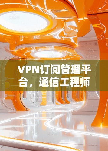 VPN订阅管理平台,通信工程师的利器与未来趋势 VPN订阅管理平台,通信工程师的利器与未来趋势