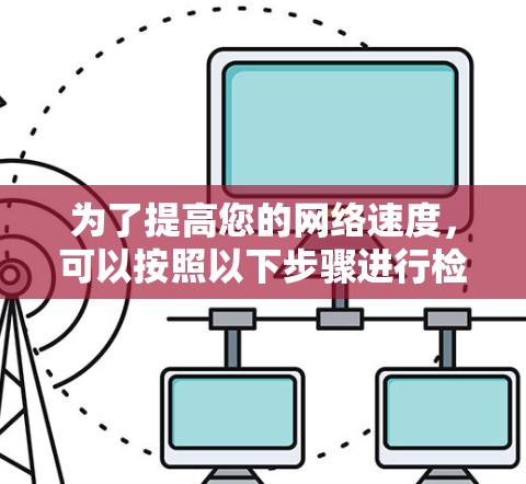 为了提高您的网络速度,可以按照以下步骤进行检查和优化 为了提高您的网络速度,可以按照以下步骤进行检查和优化