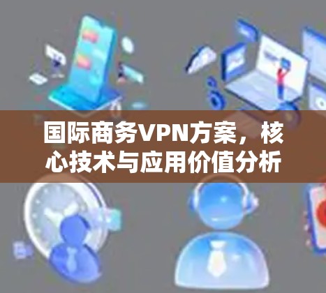 国际商务VPN方案,核心技术与应用价值分析 国际商务VPN方案,核心技术与应用价值分析