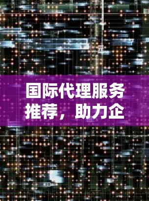 国际代理服务推荐,助力企业全球化战略 国际代理服务推荐,助力企业全球化战略