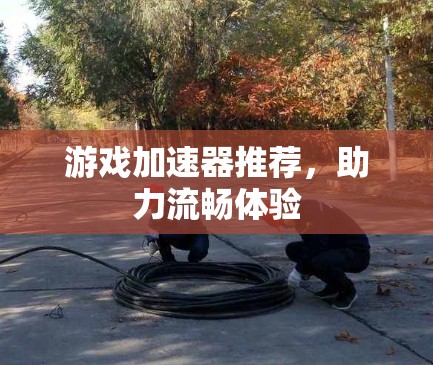 游戏加速器推荐,助力流畅体验 游戏加速器推荐,助力流畅体验