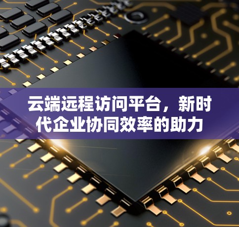 云端远程访问平台,新时代企业协同效率的助力 云端远程访问平台,新时代企业协同效率的助力