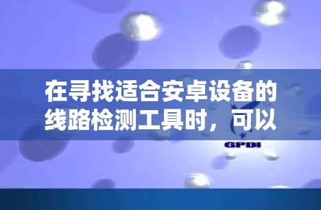 在寻找适合安卓设备的线路检测工具时,可以按照以下步骤进行 在寻找适合安卓设备的线路检测工具时,可以按照以下步骤进行