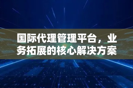 国际代理管理平台,业务拓展的核心解决方案 国际代理管理平台,业务拓展的核心解决方案