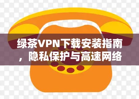 绿茶VPN下载安装指南,隐私保护与高速网络的双重保障 绿茶VPN下载安装指南,隐私保护与高速网络的双重保障