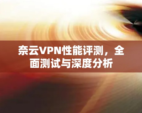 奈云VPN性能评测,全面测试与深度分析 奈云VPN性能评测,全面测试与深度分析