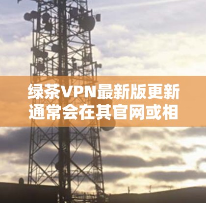 绿茶VPN最新版更新通常会在其官网或相关应用商店发布新版本,建议用户定期检查更新以获取最新功能和安全性提升。以下是绿茶VPN最新版可能包含的新特性和改进 绿茶VPN最新版更新通常会在其官网或相关应用商店发布新版本,建议用户定期检查更新以获取最新功能和安全性提升。以下是绿茶VPN最新版可能包含的新特性和改进