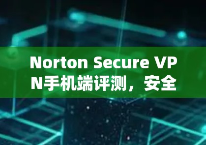 Norton Secure VPN手机端评测,安全隐私保护方案 Norton Secure VPN手机端评测,安全隐私保护方案