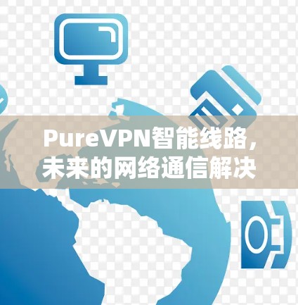 PureVPN智能线路,未来的网络通信解决方案 PureVPN智能线路,未来的网络通信解决方案