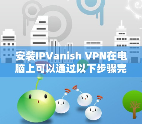 安装IPVanish VPN在电脑上可以通过以下步骤完成 安装IPVanish VPN在电脑上可以通过以下步骤完成