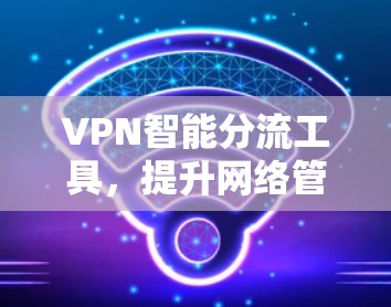 VPN智能分流工具,提升网络管理效率的关键技术 VPN智能分流工具,提升网络管理效率的关键技术