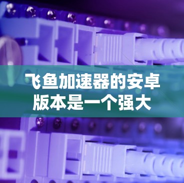 飞鱼加速器的安卓版本是一个强大的工具,专为安卓开发者设计,提供了丰富的功能和便利性。以下是对飞鱼加速器安卓版的详细分析和总结 飞鱼加速器的安卓版本是一个强大的工具,专为安卓开发者设计,提供了丰富的功能和便利性。以下是对飞鱼加速器安卓版的详细分析和总结