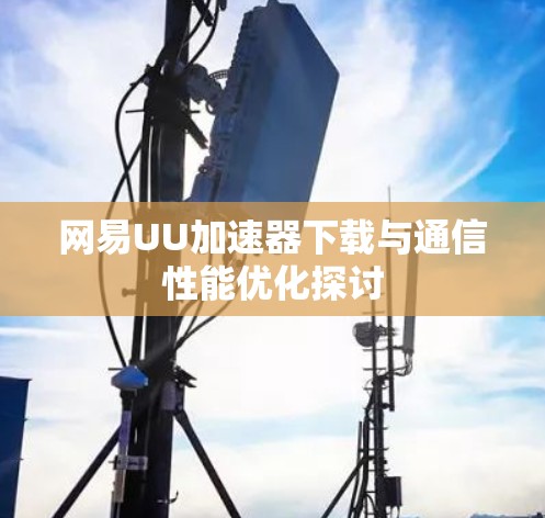 网易UU加速器下载与通信性能优化探讨 网易UU加速器下载与通信性能优化探讨