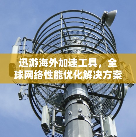 迅游海外加速工具,全球网络性能优化解决方案 迅游海外加速工具,全球网络性能优化解决方案